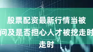 股票配资最新行情当被问及是否担心人才被挖走时