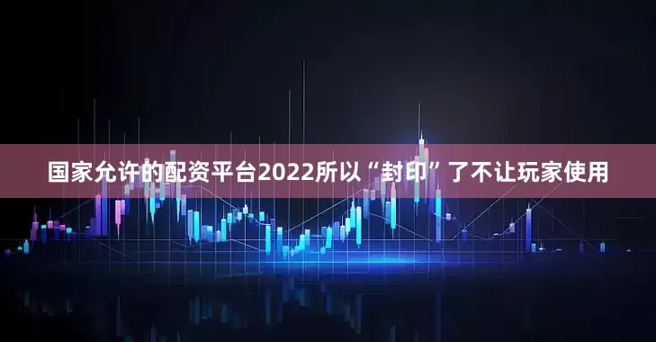 国家允许的配资平台2022所以“封印”了不让玩家使用