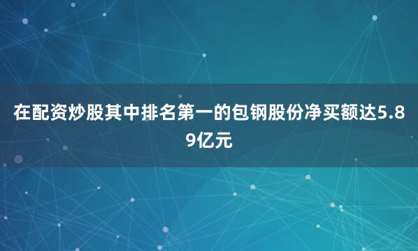 在配资炒股其中排名第一的包钢股份净买额达5.89亿元