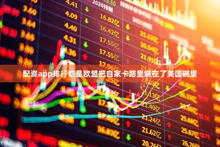 配资app排行都是欧盟把自家卡路里烧在了美国碗里