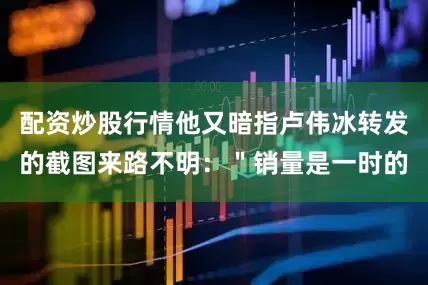 配资炒股行情他又暗指卢伟冰转发的截图来路不明：＂销量是一时的